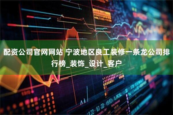 配资公司官网网站 宁波地区良工装修一条龙公司排行榜_装饰_设计_客户