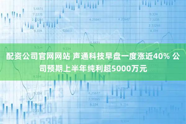 配资公司官网网站 声通科技早盘一度涨近40% 公司预期上半年纯利超5000万元