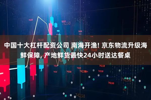 中国十大杠杆配资公司 南海开渔! 京东物流升级海鲜保障, 产地鲜货最快24小时送达餐桌