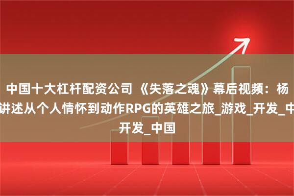中国十大杠杆配资公司 《失落之魂》幕后视频：杨冰讲述从个人情怀到动作RPG的英雄之旅_游戏_开发_中国