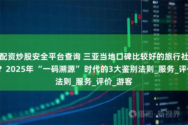 配资炒股安全平台查询 三亚当地口碑比较好的旅行社怎么选？2025年 “一码溯源” 时代的3大鉴别法则_服务_评价_游客