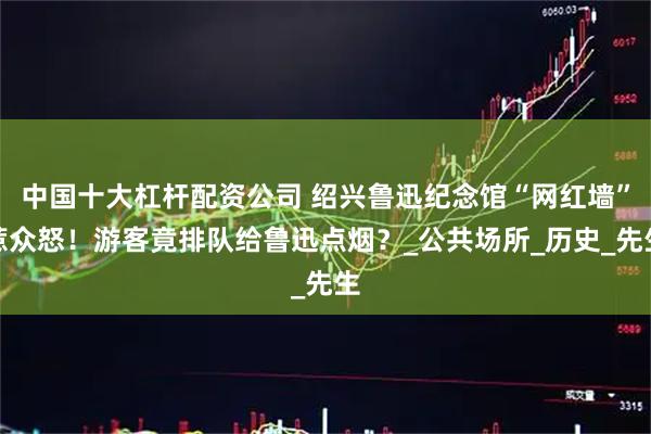 中国十大杠杆配资公司 绍兴鲁迅纪念馆“网红墙”惹众怒！游客竟排队给鲁迅点烟？_公共场所_历史_先生