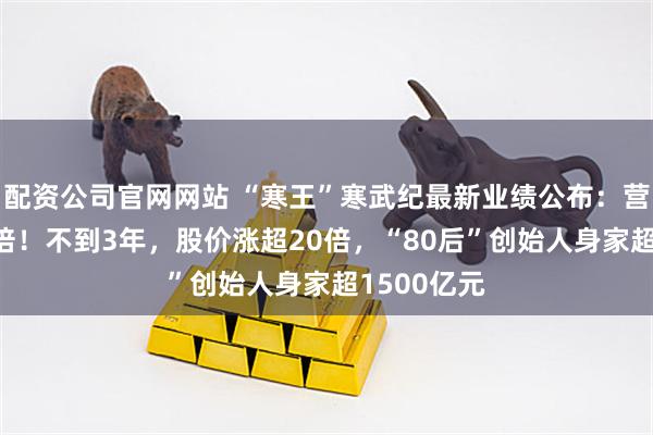 配资公司官网网站 “寒王”寒武纪最新业绩公布：营收大增43倍！不到3年，股价涨超20倍，“80后”创始人身家超1500亿元
