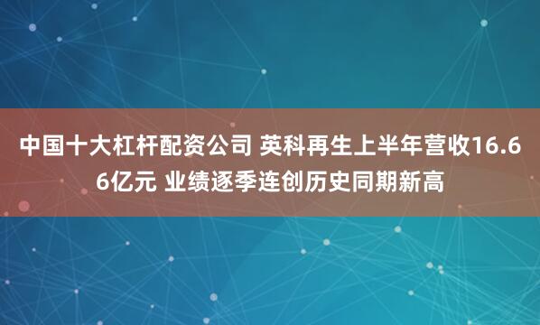 中国十大杠杆配资公司 英科再生上半年营收16.66亿元 业绩逐季连创历史同期新高