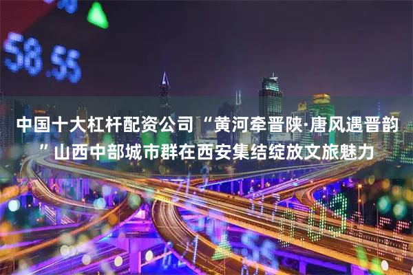 中国十大杠杆配资公司 “黄河牵晋陕·唐风遇晋韵”山西中部城市群在西安集结绽放文旅魅力