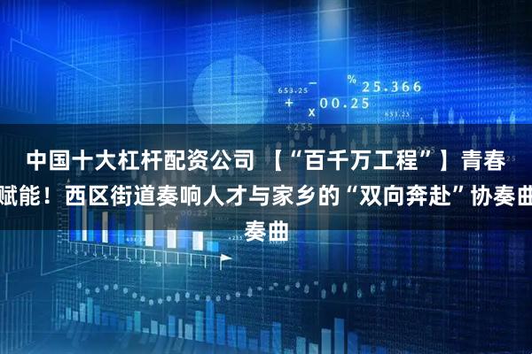中国十大杠杆配资公司 【“百千万工程”】青春赋能！西区街道奏响人才与家乡的“双向奔赴”协奏曲