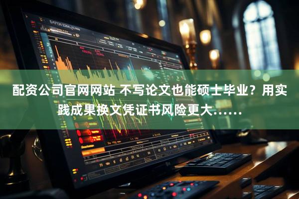 配资公司官网网站 不写论文也能硕士毕业？用实践成果换文凭证书风险更大……
