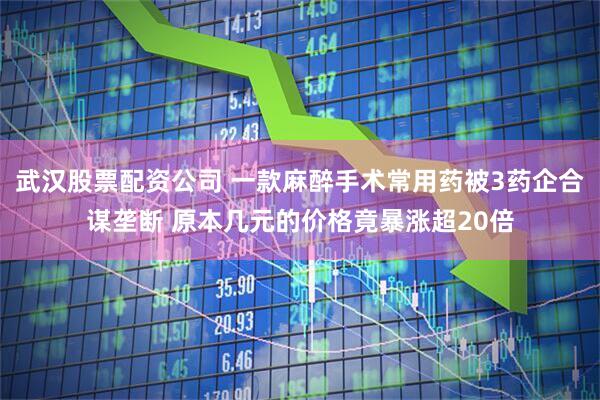 武汉股票配资公司 一款麻醉手术常用药被3药企合谋垄断 原本几元的价格竟暴涨超20倍