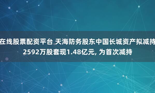 在线股票配资平台 天海防务股东中国长城资产拟减持2592万股套现1.48亿元, 为首次减持