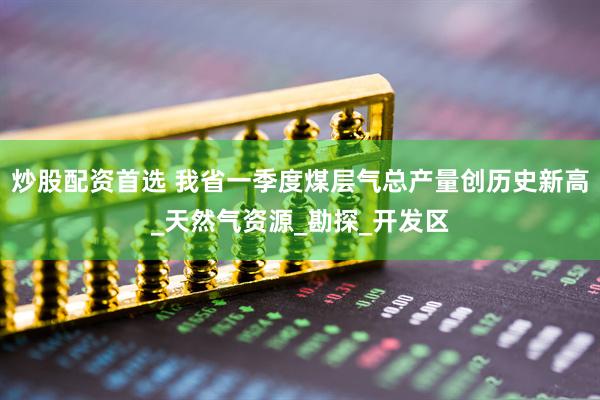 炒股配资首选 我省一季度煤层气总产量创历史新高_天然气资源_勘探_开发区