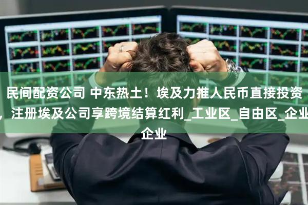 民间配资公司 中东热土！埃及力推人民币直接投资，注册埃及公司享跨境结算红利_工业区_自由区_企业
