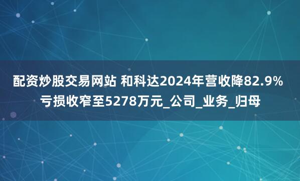 配资炒股交易网站 和科达2024年营收降82.9% 亏损收窄至5278万元_公司_业务_归母