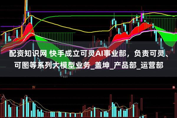 配资知识网 快手成立可灵AI事业部，负责可灵、可图等系列大模型业务_盖坤_产品部_运营部