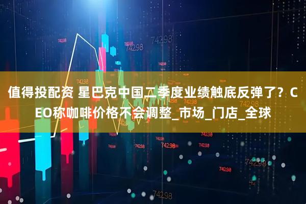 值得投配资 星巴克中国二季度业绩触底反弹了？CEO称咖啡价格不会调整_市场_门店_全球