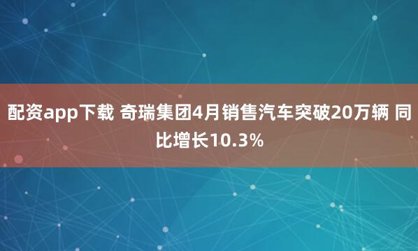 配资app下载 奇瑞集团4月销售汽车突破20万辆 同比增长10.3%