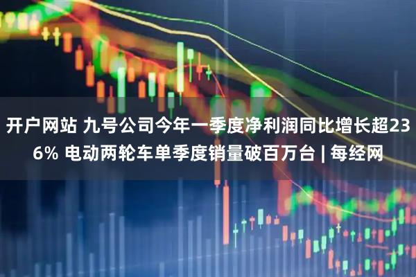 开户网站 九号公司今年一季度净利润同比增长超236% 电动两轮车单季度销量破百万台 | 每经网