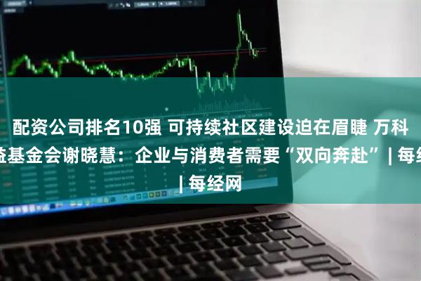 配资公司排名10强 可持续社区建设迫在眉睫 万科公益基金会谢晓慧：企业与消费者需要“双向奔赴” | 每经网