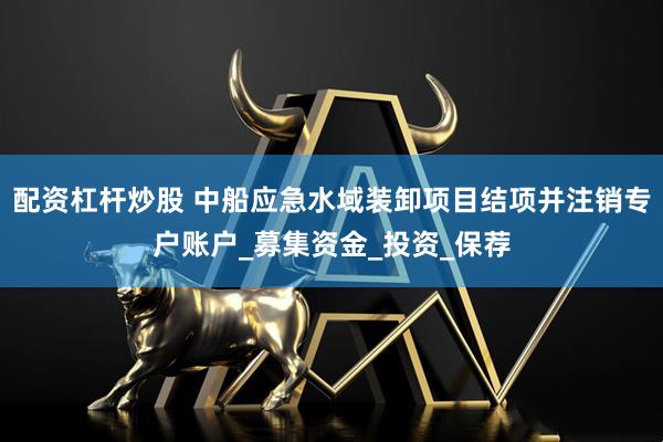 配资杠杆炒股 中船应急水域装卸项目结项并注销专户账户_募集资金_投资_保荐