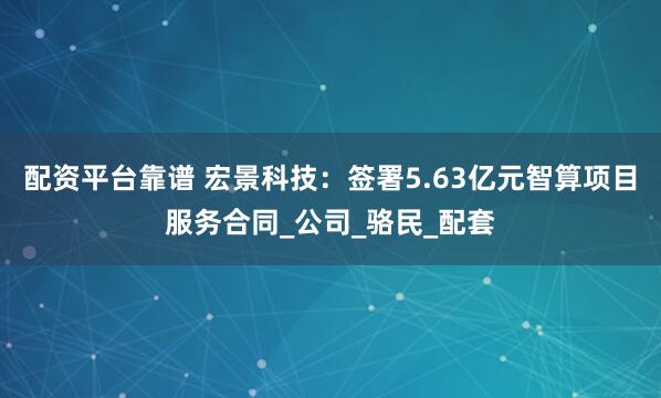 配资平台靠谱 宏景科技：签署5.63亿元智算项目服务合同_公司_骆民_配套