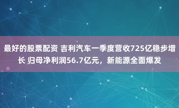最好的股票配资 吉利汽车一季度营收725亿稳步增长 归母净利润56.7亿元，新能源全面爆发