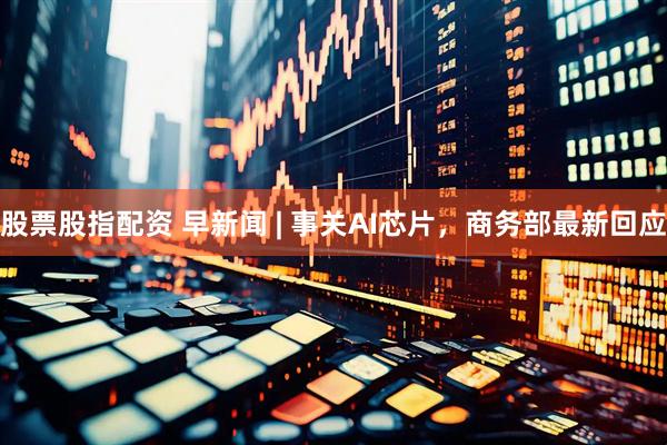 股票股指配资 早新闻 | 事关AI芯片，商务部最新回应