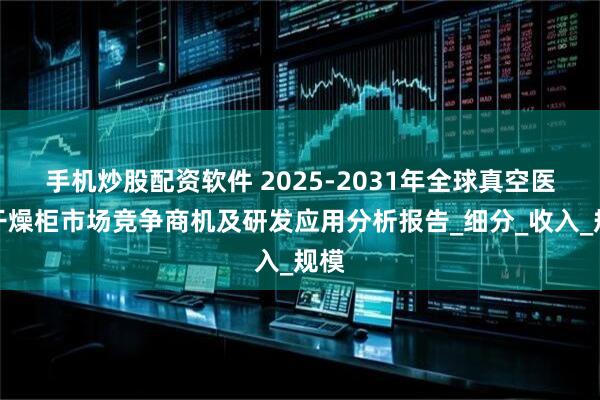 手机炒股配资软件 2025-2031年全球真空医用干燥柜市场竞争商机及研发应用分析报告_细分_收入_规模