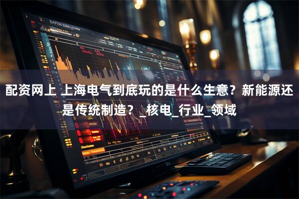 配资网上 上海电气到底玩的是什么生意？新能源还是传统制造？_核电_行业_领域