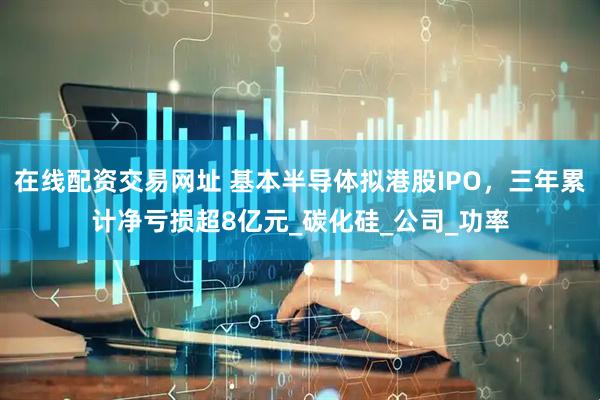 在线配资交易网址 基本半导体拟港股IPO，三年累计净亏损超8亿元_碳化硅_公司_功率
