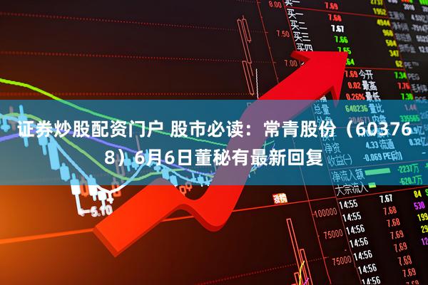 证券炒股配资门户 股市必读：常青股份（603768）6月6日董秘有最新回复