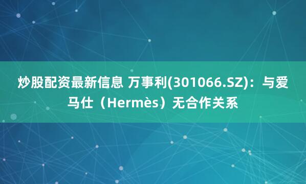 炒股配资最新信息 万事利(301066.SZ)：与爱马仕（Hermès）无合作关系