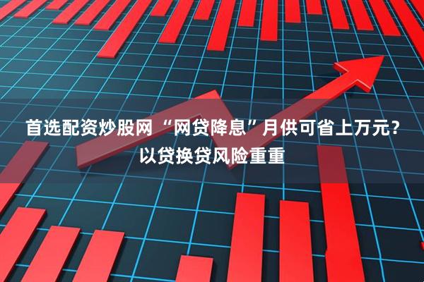 首选配资炒股网 “网贷降息”月供可省上万元？以贷换贷风险重重