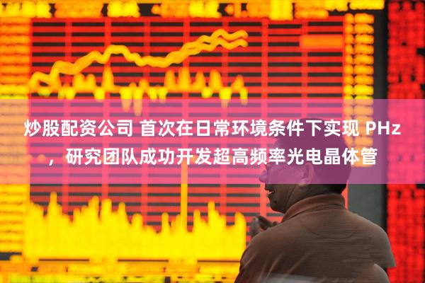 炒股配资公司 首次在日常环境条件下实现 PHz，研究团队成功开发超高频率光电晶体管