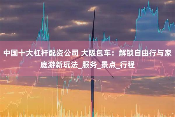 中国十大杠杆配资公司 大阪包车：解锁自由行与家庭游新玩法_服务_景点_行程